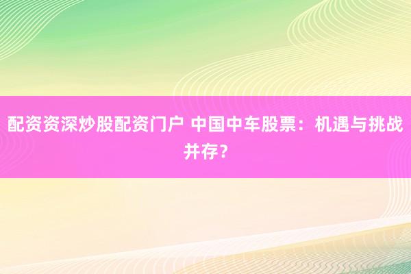 配资资深炒股配资门户 中国中车股票：机遇与挑战并存？