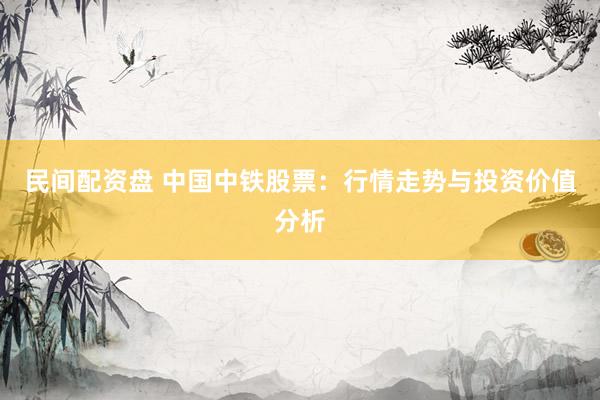 民间配资盘 中国中铁股票：行情走势与投资价值分析