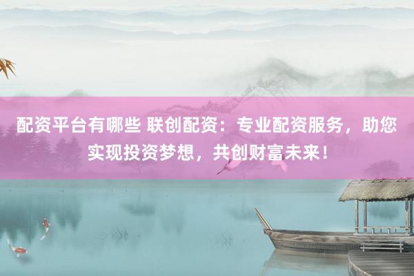 配资平台有哪些 联创配资：专业配资服务，助您实现投资梦想，共创财富未来！
