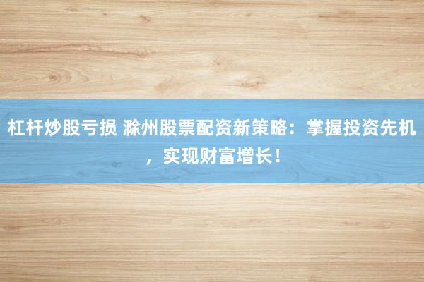 杠杆炒股亏损 滁州股票配资新策略：掌握投资先机，实现财富增长！