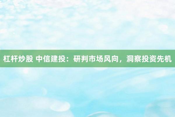 杠杆炒股 中信建投：研判市场风向，洞察投资先机