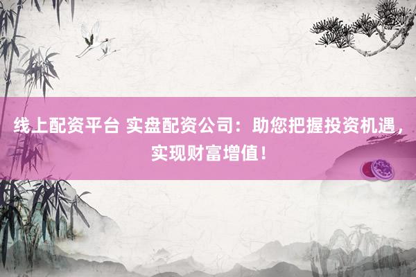 线上配资平台 实盘配资公司：助您把握投资机遇，实现财富增值！