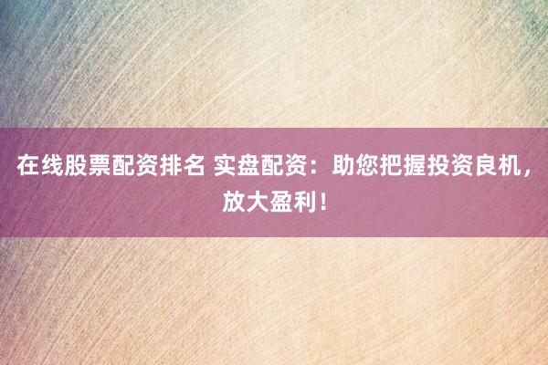 在线股票配资排名 实盘配资：助您把握投资良机，放大盈利！