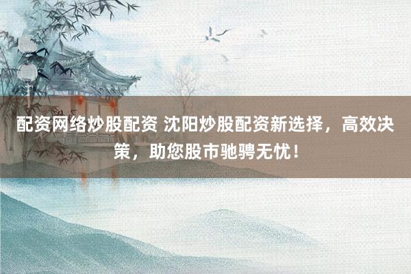 配资网络炒股配资 沈阳炒股配资新选择，高效决策，助您股市驰骋无忧！