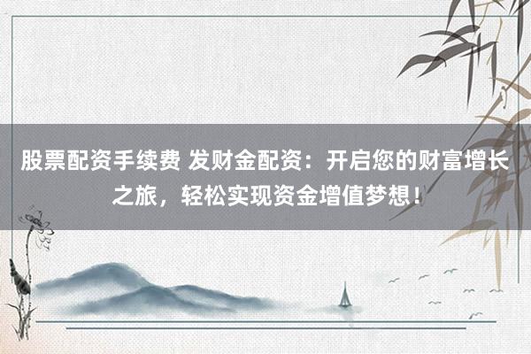 股票配资手续费 发财金配资：开启您的财富增长之旅，轻松实现资金增值梦想！