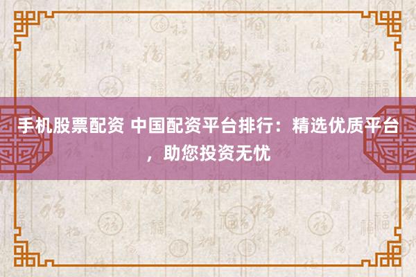 手机股票配资 中国配资平台排行：精选优质平台，助您投资无忧
