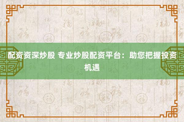 配资资深炒股 专业炒股配资平台：助您把握投资机遇