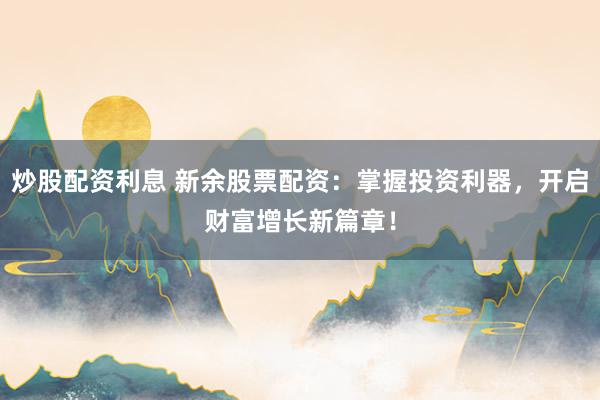 炒股配资利息 新余股票配资：掌握投资利器，开启财富增长新篇章！