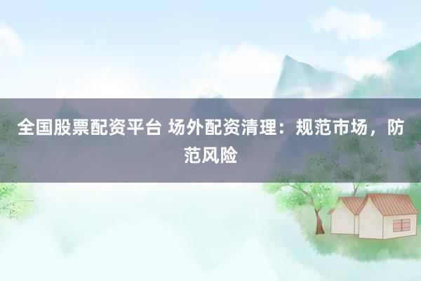 全国股票配资平台 场外配资清理：规范市场，防范风险