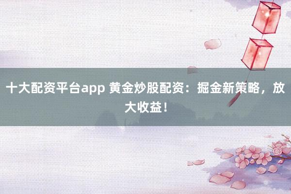 十大配资平台app 黄金炒股配资:掘金新策略,放大收益!