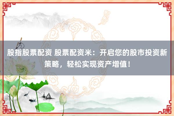 股指股票配资 股票配资米：开启您的股市投资新策略，轻松实现资产增值！