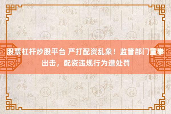 股票杠杆炒股平台 严打配资乱象！监管部门重拳出击，配资违规行为遭处罚