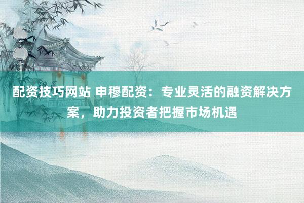 配资技巧网站 申穆配资:专业灵活的融资解决方案,助力投资者把握市场机遇