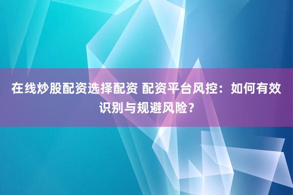 在线炒股配资选择配资 配资平台风控：如何有效识别与规避风险？