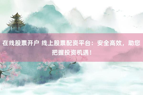 在线股票开户 线上股票配资平台：安全高效，助您把握投资机遇！