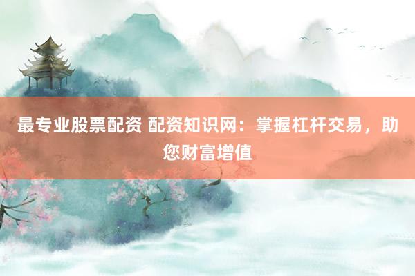最专业股票配资 配资知识网:掌握杠杆交易,助您财富增值