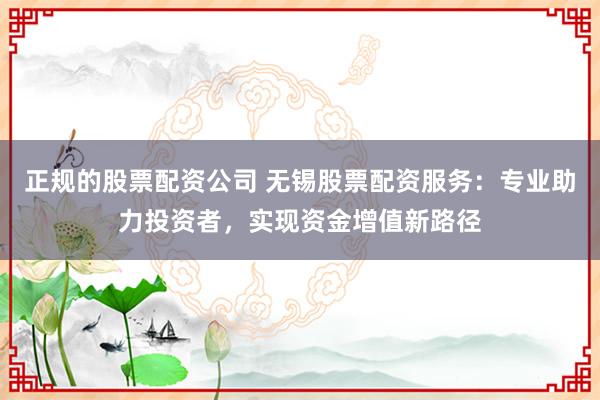 正规的股票配资公司 无锡股票配资服务：专业助力投资者，实现资金增值新路径