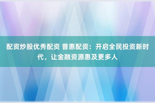 配资炒股优秀配资 普惠配资：开启全民投资新时代，让金融资源惠及更多人