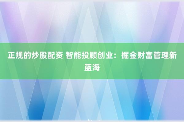 正规的炒股配资 智能投顾创业：掘金财富管理新蓝海