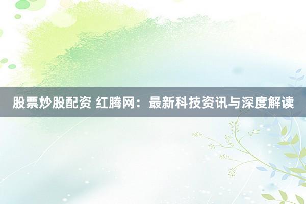 股票炒股配资 红腾网:最新科技资讯与深度解读