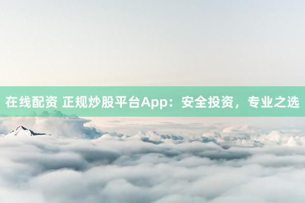 在线配资 正规炒股平台App：安全投资，专业之选