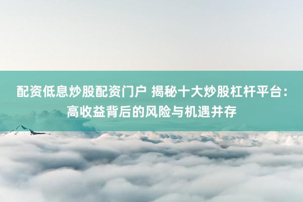 配资低息炒股配资门户 揭秘十大炒股杠杆平台:高收益背后的风险与机遇并存