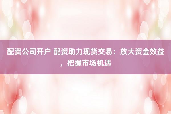 配资公司开户 配资助力现货交易:放大资金效益,把握市场机遇