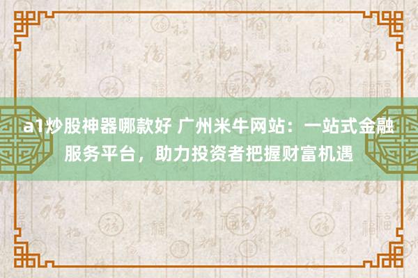 a1炒股神器哪款好 广州米牛网站:一站式金融服务平台,助力投资者把握财富机遇