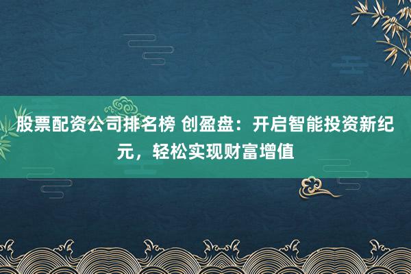 股票配资公司排名榜 创盈盘:开启智能投资新纪元,轻松实现财富增值