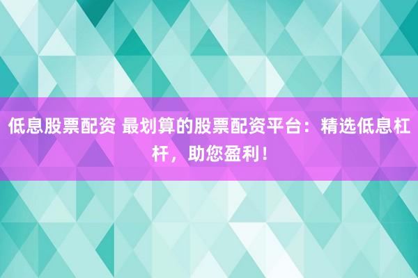 低息股票配资 最划算的股票配资平台：精选低息杠杆，助您盈利！