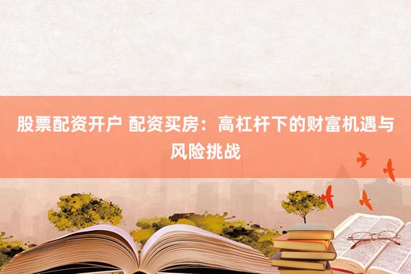 股票配资开户 配资买房：高杠杆下的财富机遇与风险挑战