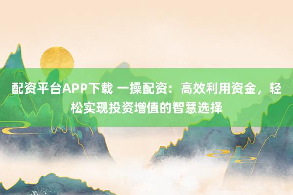 配资平台APP下载 一操配资：高效利用资金，轻松实现投资增值的智慧选择