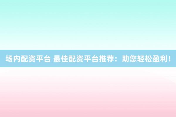 场内配资平台 最佳配资平台推荐：助您轻松盈利！