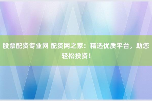 股票配资专业网 配资网之家：精选优质平台，助您轻松投资！