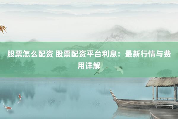 股票怎么配资 股票配资平台利息：最新行情与费用详解