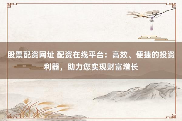 股票配资网址 配资在线平台：高效、便捷的投资利器，助力您实现财富增长