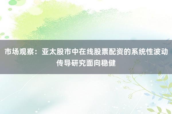 市场观察:亚太股市中在线股票配资的系统性波动传导研究面向稳健