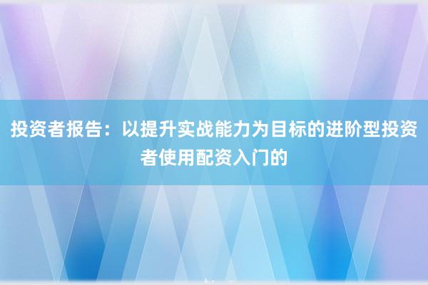 投资者报告:以提升实战能力为目标的进阶型投资者使用配资入门的