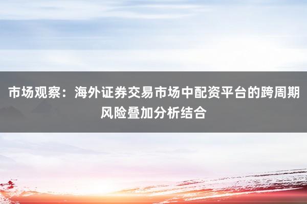 市场观察:海外证券交易市场中配资平台的跨周期风险叠加分析结合