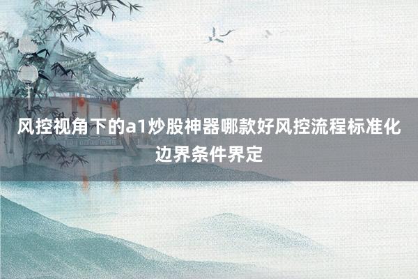 风控视角下的a1炒股神器哪款好风控流程标准化边界条件界定