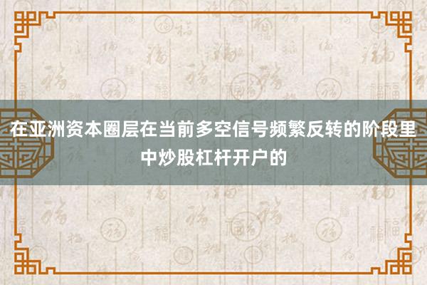 在亚洲资本圈层在当前多空信号频繁反转的阶段里中炒股杠杆开户的