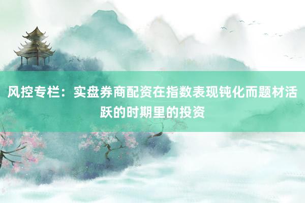 风控专栏：实盘券商配资在指数表现钝化而题材活跃的时期里的投资