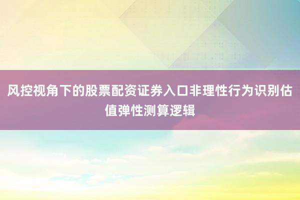 风控视角下的股票配资证券入口非理性行为识别估值弹性测算逻辑