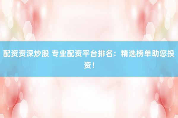 配资资深炒股 专业配资平台排名：精选榜单助您投资！