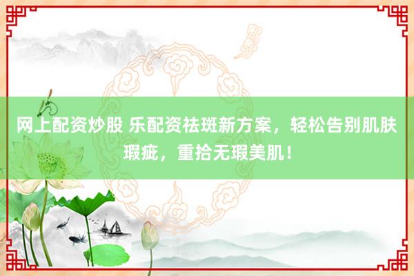 网上配资炒股 乐配资祛斑新方案，轻松告别肌肤瑕疵，重拾无瑕美肌！