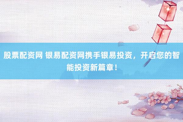股票配资网 银易配资网携手银易投资，开启您的智能投资新篇章！