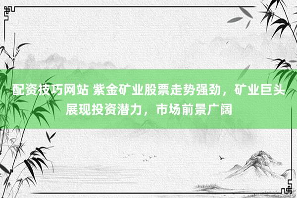 配资技巧网站 紫金矿业股票走势强劲，矿业巨头展现投资潜力，市场前景广阔
