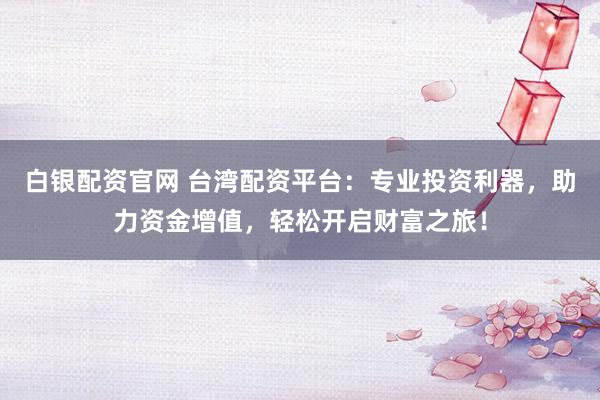 白银配资官网 台湾配资平台：专业投资利器，助力资金增值，轻松开启财富之旅！