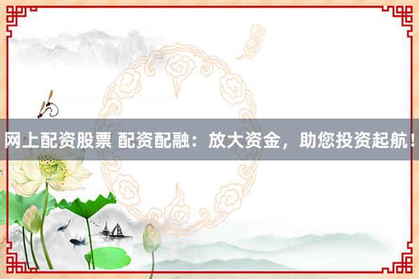网上配资股票 配资配融：放大资金，助您投资起航！