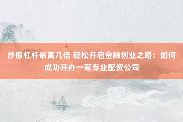 炒股杠杆最高几倍 轻松开启金融创业之路:如何成功开办一家专业配资公司